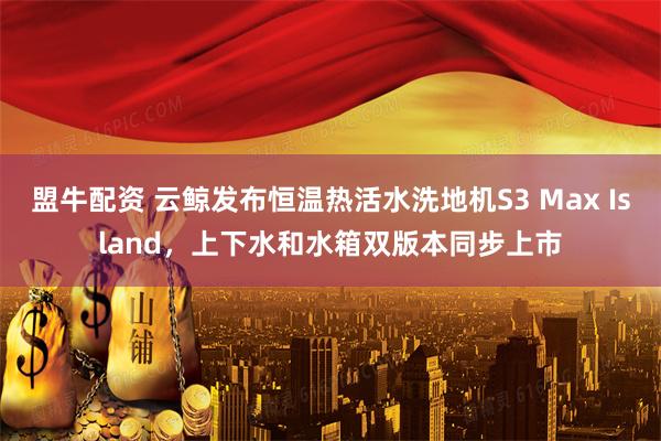 盟牛配资 云鲸发布恒温热活水洗地机S3 Max Island，上下水和水箱双版本同步上市