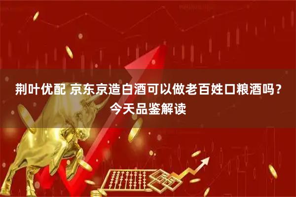 荆叶优配 京东京造白酒可以做老百姓口粮酒吗？今天品鉴解读