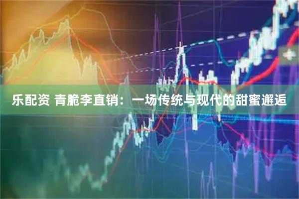 乐配资 青脆李直销：一场传统与现代的甜蜜邂逅