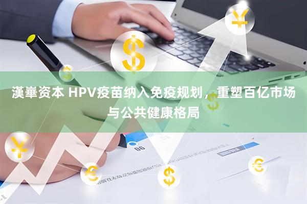 漢崋资本 HPV疫苗纳入免疫规划，重塑百亿市场与公共健康格局