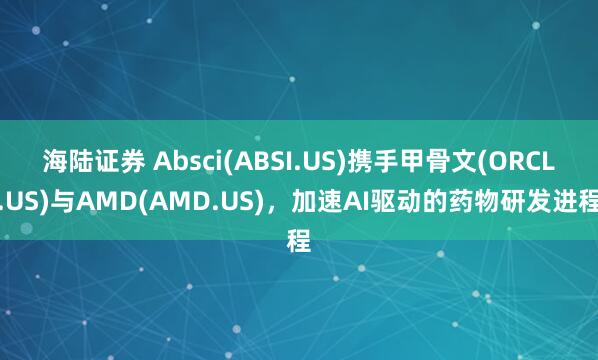 海陆证券 Absci(ABSI.US)携手甲骨文(ORCL.US)与AMD(AMD.US)，加速AI驱动的药物研发进程