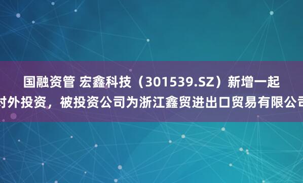 国融资管 宏鑫科技（301539.SZ）新增一起对外投资，被投资公司为浙江鑫贸进出口贸易有限公司