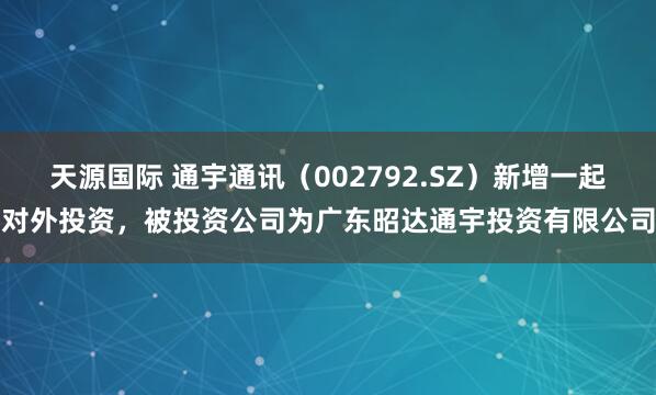 天源国际 通宇通讯（002792.SZ）新增一起对外投资，被投资公司为广东昭达通宇投资有限公司
