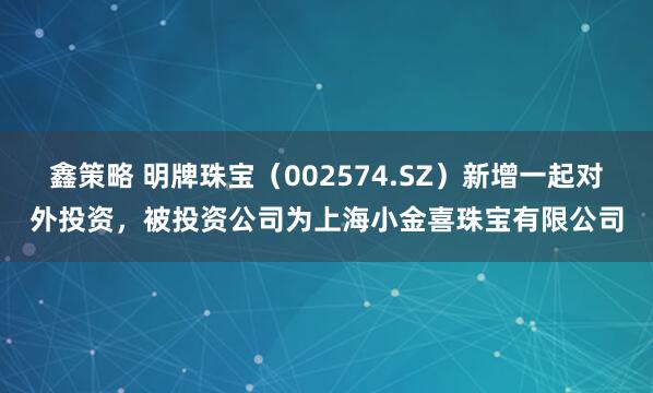 鑫策略 明牌珠宝（002574.SZ）新增一起对外投资，被投资公司为上海小金喜珠宝有限公司