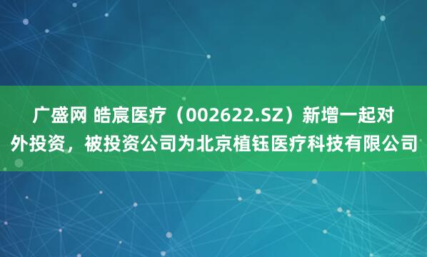 广盛网 皓宸医疗（002622.SZ）新增一起对外投资，被投资公司为北京植钰医疗科技有限公司