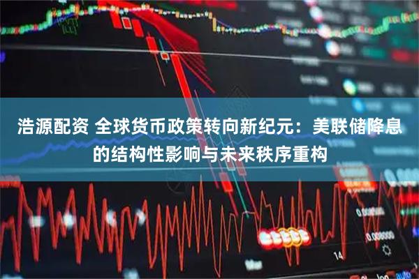 浩源配资 全球货币政策转向新纪元：美联储降息的结构性影响与未来秩序重构