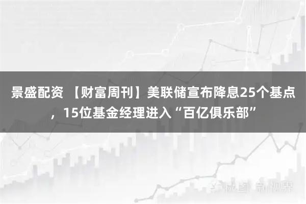景盛配资 【财富周刊】美联储宣布降息25个基点，15位基金经理进入“百亿俱乐部”