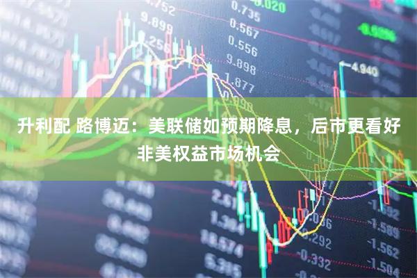 升利配 路博迈：美联储如预期降息，后市更看好非美权益市场机会