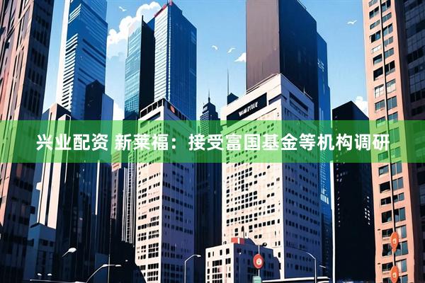 兴业配资 新莱福：接受富国基金等机构调研
