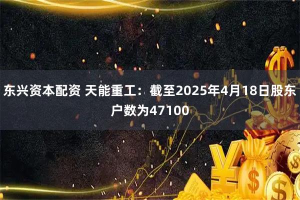 东兴资本配资 天能重工：截至2025年4月18日股东户数为47100