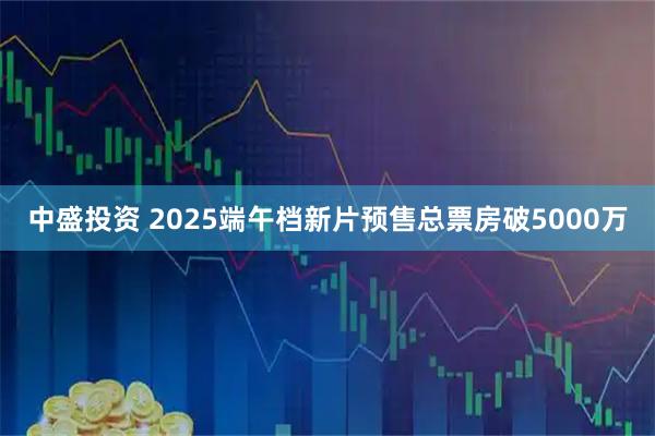 中盛投资 2025端午档新片预售总票房破5000万