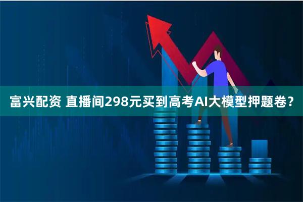 富兴配资 直播间298元买到高考AI大模型押题卷？
