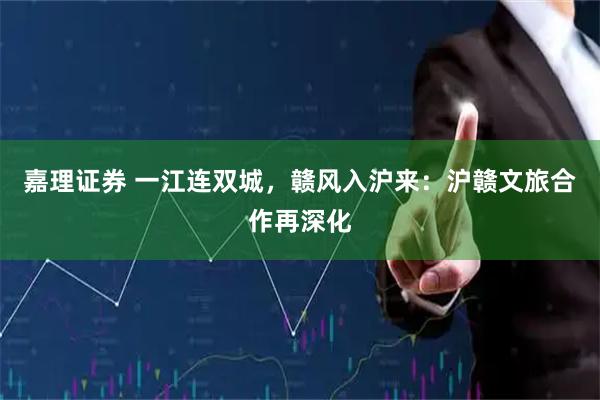 嘉理证券 一江连双城，赣风入沪来：沪赣文旅合作再深化