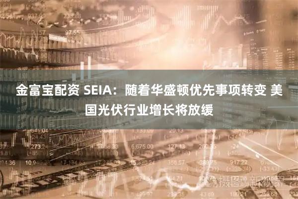 金富宝配资 SEIA：随着华盛顿优先事项转变 美国光伏行业增长将放缓