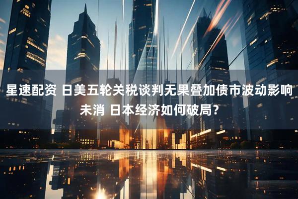 星速配资 日美五轮关税谈判无果叠加债市波动影响未消 日本经济如何破局？
