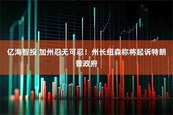 亿海智投 加州忍无可忍！州长纽森称将起诉特朗普政府