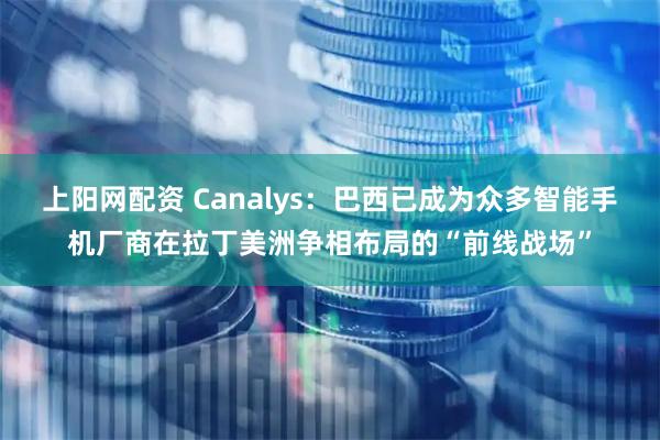 上阳网配资 Canalys：巴西已成为众多智能手机厂商在拉丁美洲争相布局的“前线战场”
