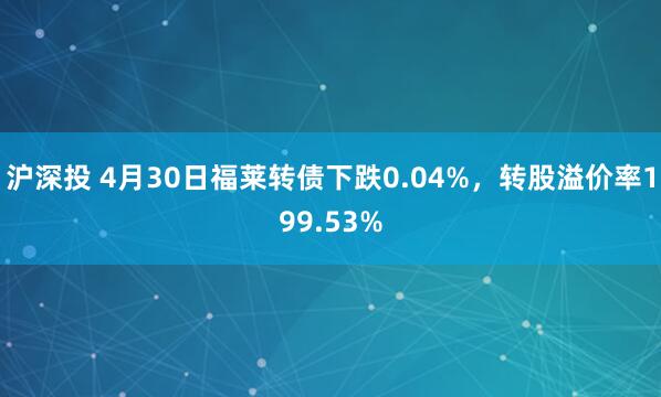 沪深投 4月30日福莱转债下跌0.04%，转股溢价率199.53%