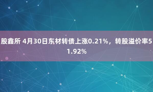 股鑫所 4月30日东材转债上涨0.21%，转股溢价率51.92%