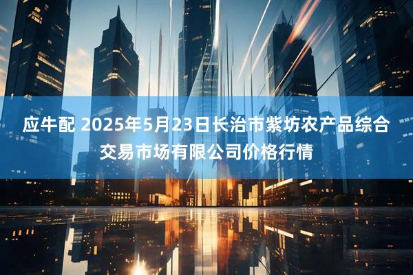 应牛配 2025年5月23日长治市紫坊农产品综合交易市场有限公司价格行情