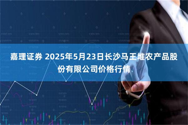 嘉理证券 2025年5月23日长沙马王堆农产品股份有限公司价格行情