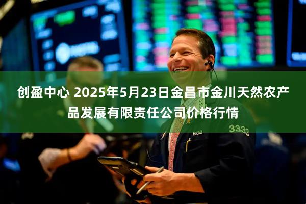 创盈中心 2025年5月23日金昌市金川天然农产品发展有限责任公司价格行情