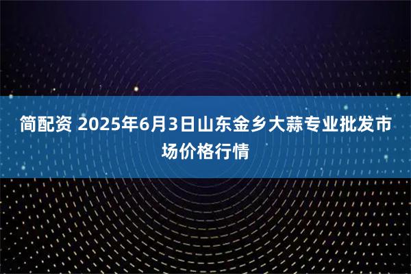 简配资 2025年6月3日山东金乡大蒜专业批发市场价格行情