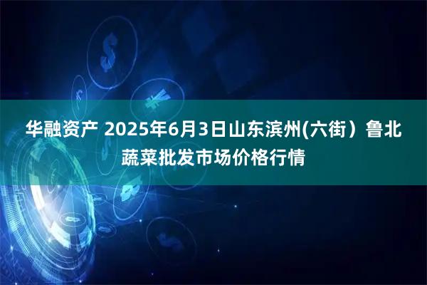 华融资产 2025年6月3日山东滨州(六街）鲁北蔬菜批发市场价格行情