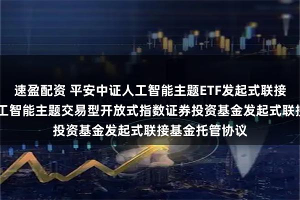 速盈配资 平安中证人工智能主题ETF发起式联接E: 平安中证人工智能主题交易型开放式指数证券投资基金发起式联接基金托管协议