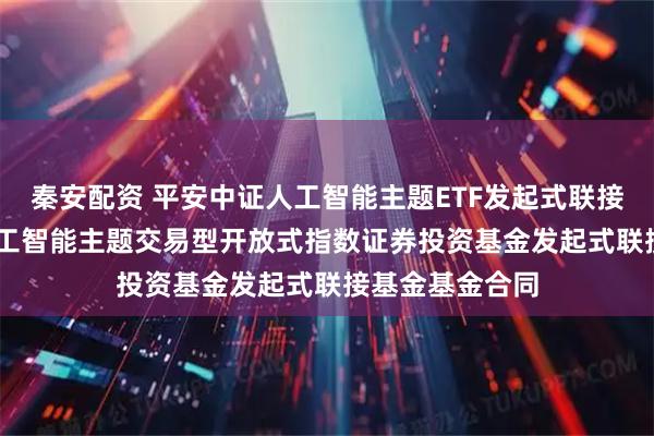 秦安配资 平安中证人工智能主题ETF发起式联接E: 平安中证人工智能主题交易型开放式指数证券投资基金发起式联接基金基金合同