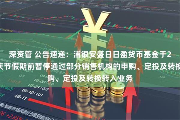深资管 公告速递：浦银安盛日日盈货币基金于2025年国庆节假期前暂停通过部分销售机构的申购、定投及转换转入业务