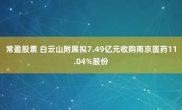 常盈股票 白云山附属拟7.49亿元收购南京医药11.04%股份