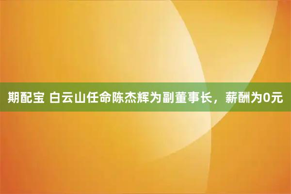 期配宝 白云山任命陈杰辉为副董事长，薪酬为0元