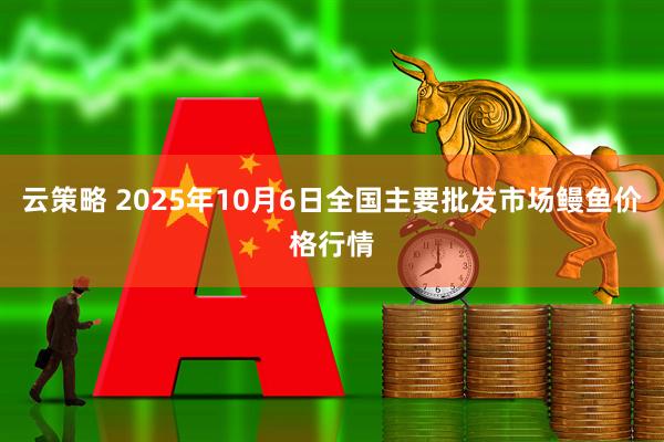 云策略 2025年10月6日全国主要批发市场鳗鱼价格行情