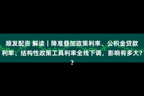 顺发配资 解读|降准叠加政策利率、公积金贷款利率、结构性政策工具利率全线下调,影响有多大?