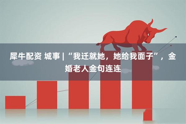 犀牛配资 城事 | “我迁就她，她给我面子”，金婚老人金句连连