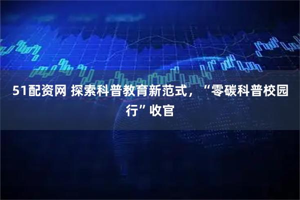 51配资网 探索科普教育新范式，“零碳科普校园行”收官