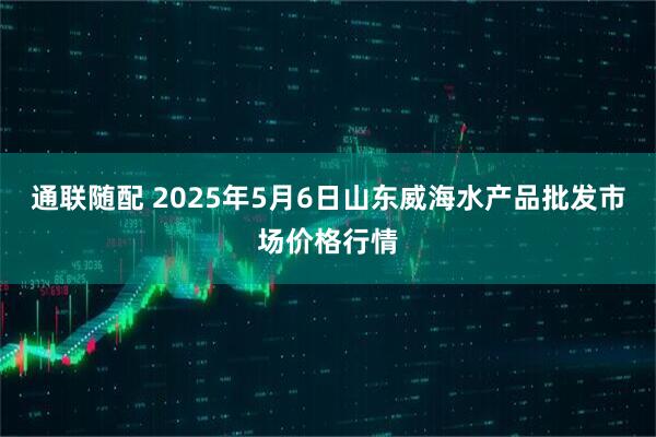 通联随配 2025年5月6日山东威海水产品批发市场价格行情