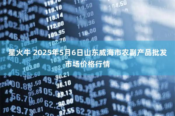 星火牛 2025年5月6日山东威海市农副产品批发市场价格行情
