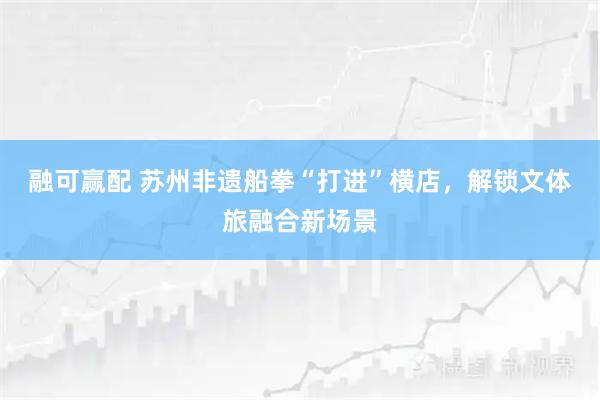 融可赢配 苏州非遗船拳“打进”横店,解锁文体旅融合新场景