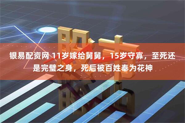 银易配资网 11岁嫁给舅舅，15岁守寡，至死还是完璧之身，死后被百姓奉为花神