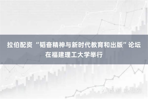 拉伯配资 “韬奋精神与新时代教育和出版”论坛在福建理工大学举行