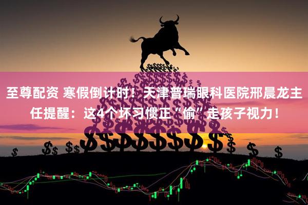 至尊配资 寒假倒计时!天津普瑞眼科医院邢晨龙主任提醒:这4个坏习惯正“偷”走孩子视力!