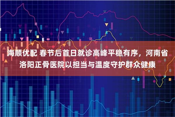 海顺优配 春节后首日就诊高峰平稳有序，河南省洛阳正骨医院以担当与温度守护群众健康
