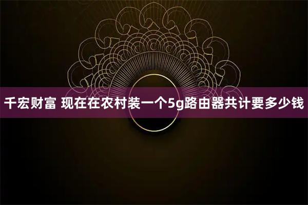 千宏财富 现在在农村装一个5g路由器共计要多少钱