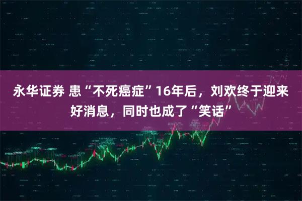 永华证券 患“不死癌症”16年后,刘欢终于迎来好消息,同时也成了“笑话”