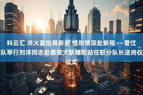 科云汇 淬火蓝焰展新姿 惜别情深赴新程——晋江大队举行刘洋同志赴惠安大队螺阳站任职分队长送岗仪式