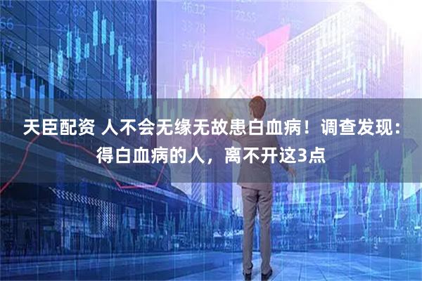 天臣配资 人不会无缘无故患白血病!调查发现:得白血病的人,离不开这3点