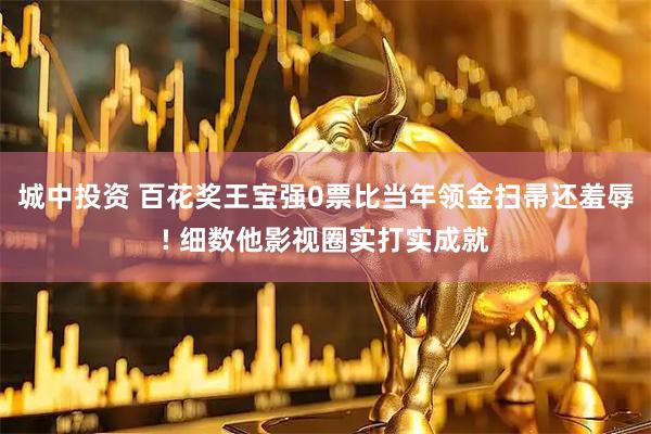 城中投资 百花奖王宝强0票比当年领金扫帚还羞辱! 细数他影视圈实打实成就